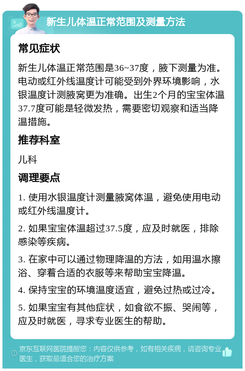 新生儿体温正常范围及测量方法 常见症状 新生儿体温正常范围是36~37度，腋下测量为准。电动或红外线温度计可能受到外界环境影响，水银温度计测腋窝更为准确。出生2个月的宝宝体温37.7度可能是轻微发热，需要密切观察和适当降温措施。 推荐科室 儿科 调理要点 1. 使用水银温度计测量腋窝体温，避免使用电动或红外线温度计。 2. 如果宝宝体温超过37.5度，应及时就医，排除感染等疾病。 3. 在家中可以通过物理降温的方法，如用温水擦浴、穿着合适的衣服等来帮助宝宝降温。 4. 保持宝宝的环境温度适宜，避免过热或过冷。 5. 如果宝宝有其他症状，如食欲不振、哭闹等，应及时就医，寻求专业医生的帮助。