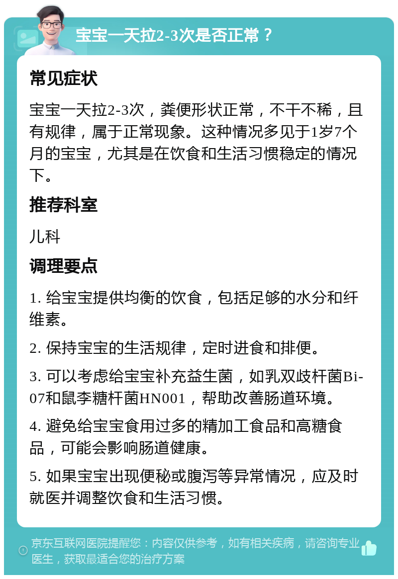 宝宝一天拉2-3次是否正常？ 常见症状 宝宝一天拉2-3次，粪便形状正常，不干不稀，且有规律，属于正常现象。这种情况多见于1岁7个月的宝宝，尤其是在饮食和生活习惯稳定的情况下。 推荐科室 儿科 调理要点 1. 给宝宝提供均衡的饮食，包括足够的水分和纤维素。 2. 保持宝宝的生活规律，定时进食和排便。 3. 可以考虑给宝宝补充益生菌，如乳双歧杆菌Bi-07和鼠李糖杆菌HN001，帮助改善肠道环境。 4. 避免给宝宝食用过多的精加工食品和高糖食品，可能会影响肠道健康。 5. 如果宝宝出现便秘或腹泻等异常情况，应及时就医并调整饮食和生活习惯。