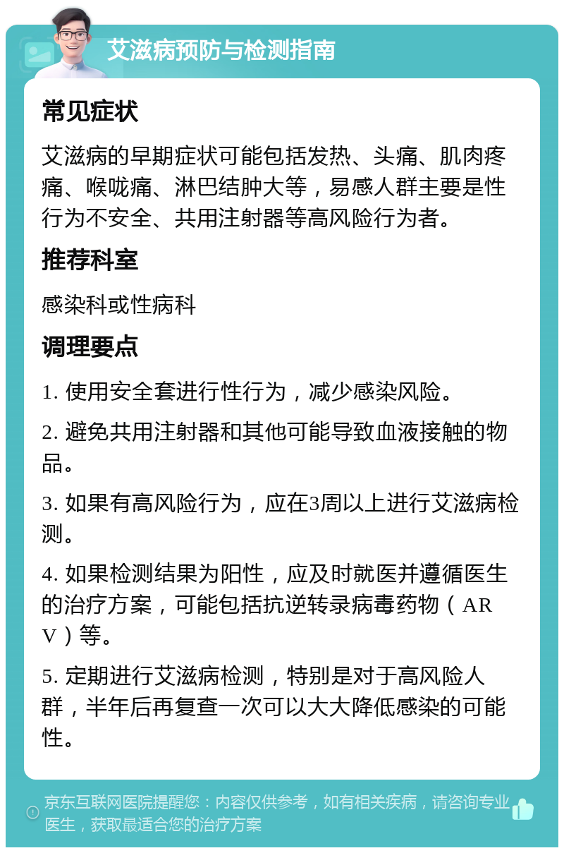 艾滋病预防与检测指南 常见症状 艾滋病的早期症状可能包括发热、头痛、肌肉疼痛、喉咙痛、淋巴结肿大等，易感人群主要是性行为不安全、共用注射器等高风险行为者。 推荐科室 感染科或性病科 调理要点 1. 使用安全套进行性行为，减少感染风险。 2. 避免共用注射器和其他可能导致血液接触的物品。 3. 如果有高风险行为，应在3周以上进行艾滋病检测。 4. 如果检测结果为阳性，应及时就医并遵循医生的治疗方案，可能包括抗逆转录病毒药物（ARV）等。 5. 定期进行艾滋病检测，特别是对于高风险人群，半年后再复查一次可以大大降低感染的可能性。