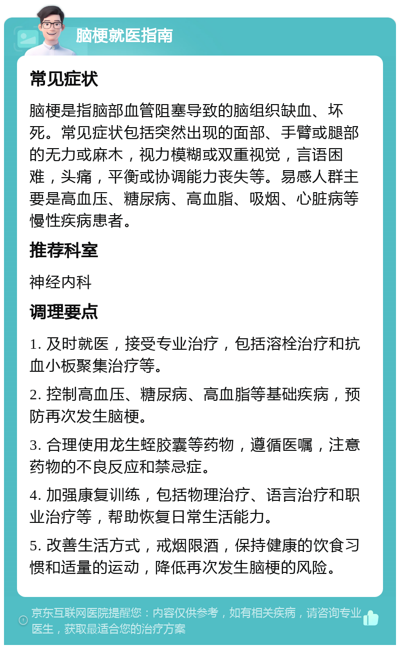 脑梗就医指南 常见症状 脑梗是指脑部血管阻塞导致的脑组织缺血、坏死。常见症状包括突然出现的面部、手臂或腿部的无力或麻木，视力模糊或双重视觉，言语困难，头痛，平衡或协调能力丧失等。易感人群主要是高血压、糖尿病、高血脂、吸烟、心脏病等慢性疾病患者。 推荐科室 神经内科 调理要点 1. 及时就医，接受专业治疗，包括溶栓治疗和抗血小板聚集治疗等。 2. 控制高血压、糖尿病、高血脂等基础疾病，预防再次发生脑梗。 3. 合理使用龙生蛭胶囊等药物，遵循医嘱，注意药物的不良反应和禁忌症。 4. 加强康复训练，包括物理治疗、语言治疗和职业治疗等，帮助恢复日常生活能力。 5. 改善生活方式，戒烟限酒，保持健康的饮食习惯和适量的运动，降低再次发生脑梗的风险。