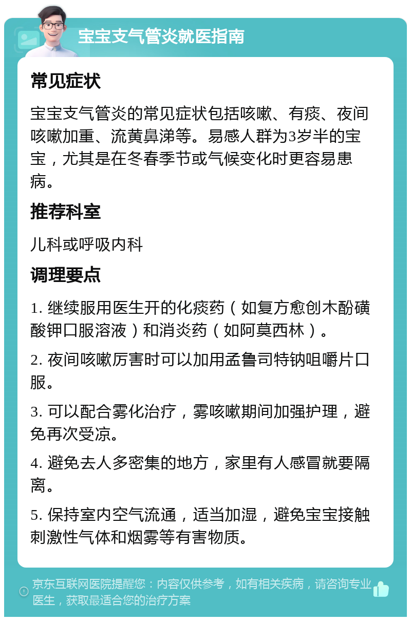 宝宝支气管炎就医指南 常见症状 宝宝支气管炎的常见症状包括咳嗽、有痰、夜间咳嗽加重、流黄鼻涕等。易感人群为3岁半的宝宝，尤其是在冬春季节或气候变化时更容易患病。 推荐科室 儿科或呼吸内科 调理要点 1. 继续服用医生开的化痰药（如复方愈创木酚磺酸钾口服溶液）和消炎药（如阿莫西林）。 2. 夜间咳嗽厉害时可以加用孟鲁司特钠咀嚼片口服。 3. 可以配合雾化治疗，雾咳嗽期间加强护理，避免再次受凉。 4. 避免去人多密集的地方，家里有人感冒就要隔离。 5. 保持室内空气流通，适当加湿，避免宝宝接触刺激性气体和烟雾等有害物质。