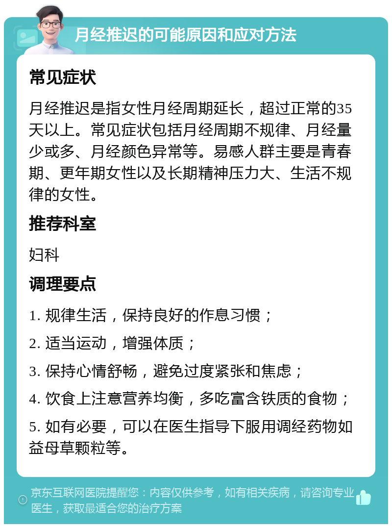 月经推迟的可能原因和应对方法 常见症状 月经推迟是指女性月经周期延长，超过正常的35天以上。常见症状包括月经周期不规律、月经量少或多、月经颜色异常等。易感人群主要是青春期、更年期女性以及长期精神压力大、生活不规律的女性。 推荐科室 妇科 调理要点 1. 规律生活，保持良好的作息习惯； 2. 适当运动，增强体质； 3. 保持心情舒畅，避免过度紧张和焦虑； 4. 饮食上注意营养均衡，多吃富含铁质的食物； 5. 如有必要，可以在医生指导下服用调经药物如益母草颗粒等。