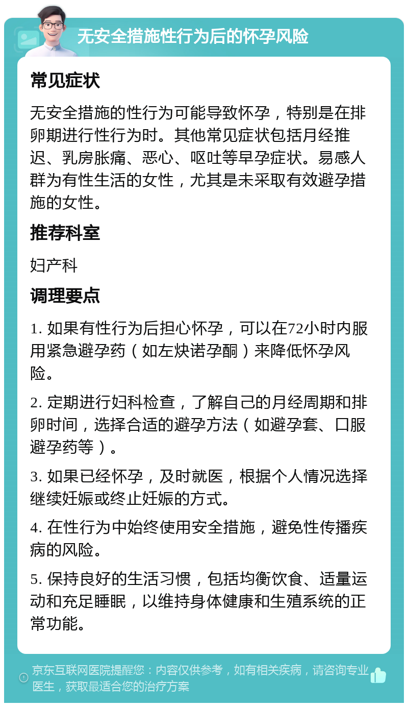 无安全措施性行为后的怀孕风险 常见症状 无安全措施的性行为可能导致怀孕，特别是在排卵期进行性行为时。其他常见症状包括月经推迟、乳房胀痛、恶心、呕吐等早孕症状。易感人群为有性生活的女性，尤其是未采取有效避孕措施的女性。 推荐科室 妇产科 调理要点 1. 如果有性行为后担心怀孕，可以在72小时内服用紧急避孕药（如左炔诺孕酮）来降低怀孕风险。 2. 定期进行妇科检查，了解自己的月经周期和排卵时间，选择合适的避孕方法（如避孕套、口服避孕药等）。 3. 如果已经怀孕，及时就医，根据个人情况选择继续妊娠或终止妊娠的方式。 4. 在性行为中始终使用安全措施，避免性传播疾病的风险。 5. 保持良好的生活习惯，包括均衡饮食、适量运动和充足睡眠，以维持身体健康和生殖系统的正常功能。