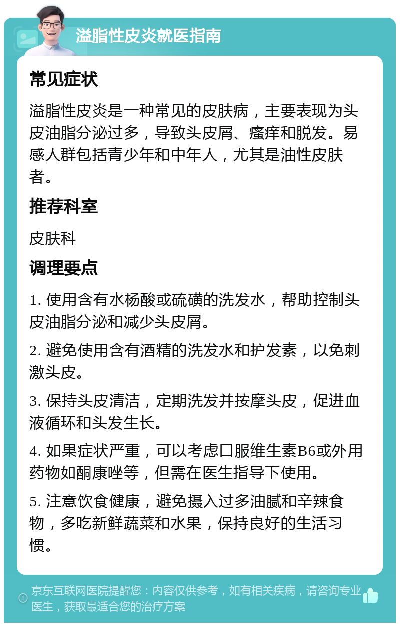 溢脂性皮炎就医指南 常见症状 溢脂性皮炎是一种常见的皮肤病，主要表现为头皮油脂分泌过多，导致头皮屑、瘙痒和脱发。易感人群包括青少年和中年人，尤其是油性皮肤者。 推荐科室 皮肤科 调理要点 1. 使用含有水杨酸或硫磺的洗发水，帮助控制头皮油脂分泌和减少头皮屑。 2. 避免使用含有酒精的洗发水和护发素，以免刺激头皮。 3. 保持头皮清洁，定期洗发并按摩头皮，促进血液循环和头发生长。 4. 如果症状严重，可以考虑口服维生素B6或外用药物如酮康唑等，但需在医生指导下使用。 5. 注意饮食健康，避免摄入过多油腻和辛辣食物，多吃新鲜蔬菜和水果，保持良好的生活习惯。