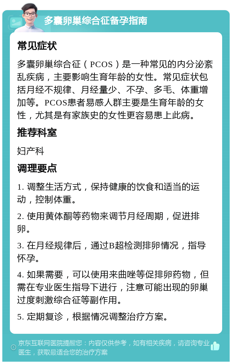 多囊卵巢综合征备孕指南 常见症状 多囊卵巢综合征（PCOS）是一种常见的内分泌紊乱疾病，主要影响生育年龄的女性。常见症状包括月经不规律、月经量少、不孕、多毛、体重增加等。PCOS患者易感人群主要是生育年龄的女性，尤其是有家族史的女性更容易患上此病。 推荐科室 妇产科 调理要点 1. 调整生活方式，保持健康的饮食和适当的运动，控制体重。 2. 使用黄体酮等药物来调节月经周期，促进排卵。 3. 在月经规律后，通过B超检测排卵情况，指导怀孕。 4. 如果需要，可以使用来曲唑等促排卵药物，但需在专业医生指导下进行，注意可能出现的卵巢过度刺激综合征等副作用。 5. 定期复诊，根据情况调整治疗方案。