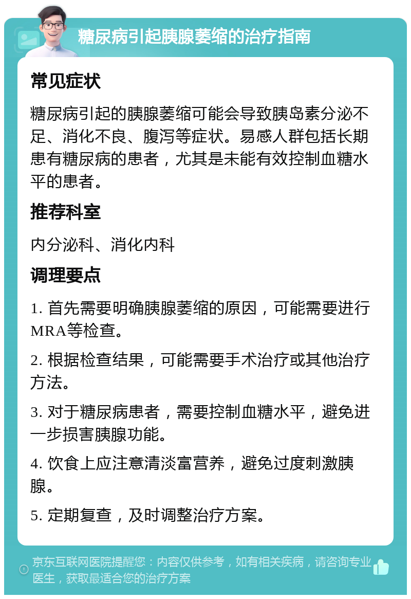 糖尿病引起胰腺萎缩的治疗指南 常见症状 糖尿病引起的胰腺萎缩可能会导致胰岛素分泌不足、消化不良、腹泻等症状。易感人群包括长期患有糖尿病的患者，尤其是未能有效控制血糖水平的患者。 推荐科室 内分泌科、消化内科 调理要点 1. 首先需要明确胰腺萎缩的原因，可能需要进行MRA等检查。 2. 根据检查结果，可能需要手术治疗或其他治疗方法。 3. 对于糖尿病患者，需要控制血糖水平，避免进一步损害胰腺功能。 4. 饮食上应注意清淡富营养，避免过度刺激胰腺。 5. 定期复查，及时调整治疗方案。