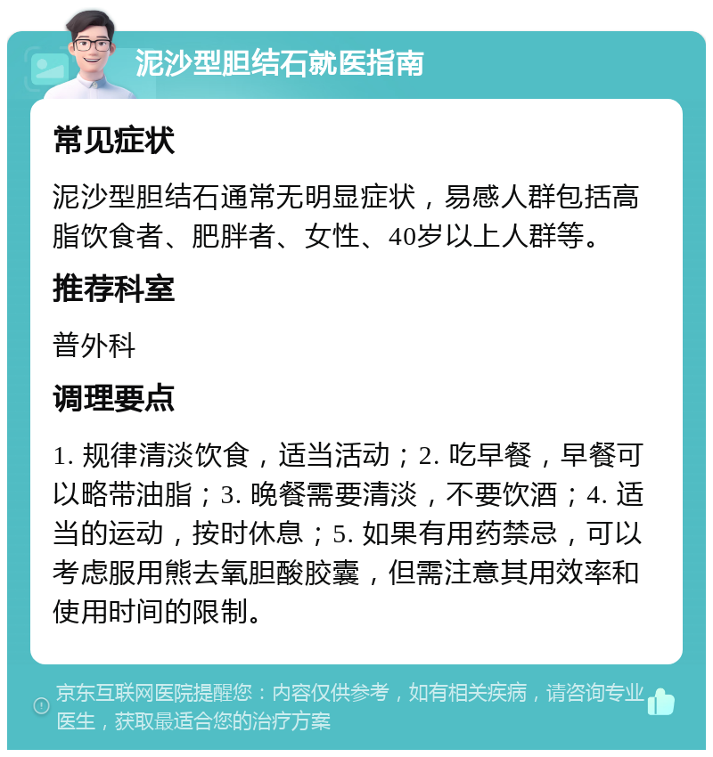 泥沙型胆结石就医指南 常见症状 泥沙型胆结石通常无明显症状，易感人群包括高脂饮食者、肥胖者、女性、40岁以上人群等。 推荐科室 普外科 调理要点 1. 规律清淡饮食，适当活动；2. 吃早餐，早餐可以略带油脂；3. 晚餐需要清淡，不要饮酒；4. 适当的运动，按时休息；5. 如果有用药禁忌，可以考虑服用熊去氧胆酸胶囊，但需注意其用效率和使用时间的限制。