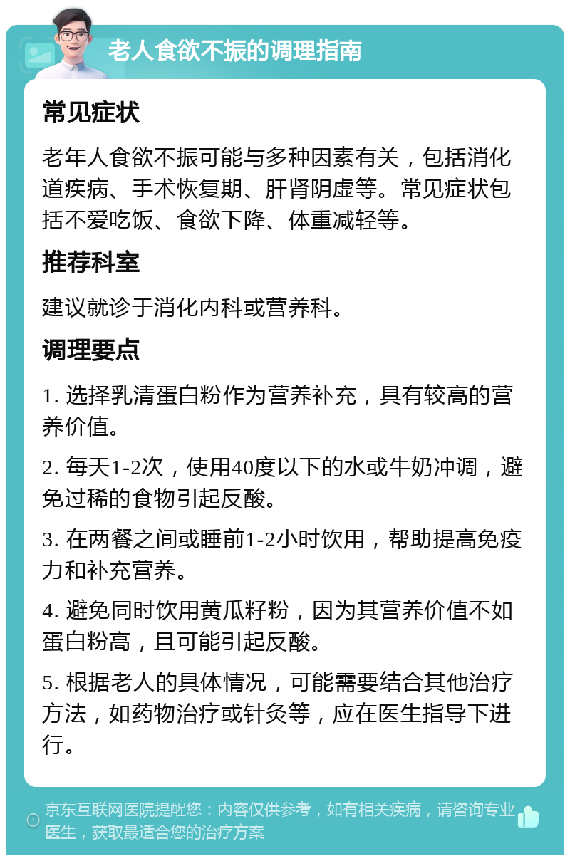 老人食欲不振的调理指南 常见症状 老年人食欲不振可能与多种因素有关，包括消化道疾病、手术恢复期、肝肾阴虚等。常见症状包括不爱吃饭、食欲下降、体重减轻等。 推荐科室 建议就诊于消化内科或营养科。 调理要点 1. 选择乳清蛋白粉作为营养补充，具有较高的营养价值。 2. 每天1-2次，使用40度以下的水或牛奶冲调，避免过稀的食物引起反酸。 3. 在两餐之间或睡前1-2小时饮用，帮助提高免疫力和补充营养。 4. 避免同时饮用黄瓜籽粉，因为其营养价值不如蛋白粉高，且可能引起反酸。 5. 根据老人的具体情况，可能需要结合其他治疗方法，如药物治疗或针灸等，应在医生指导下进行。