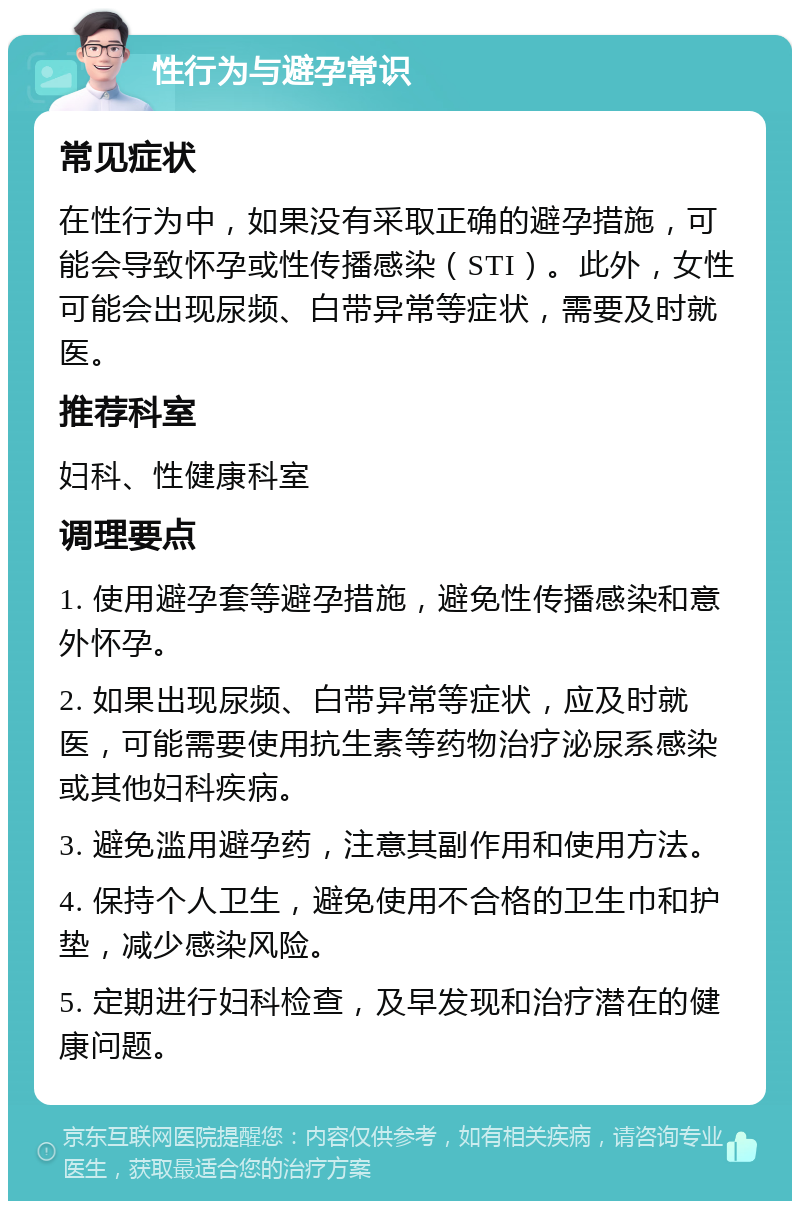 性行为与避孕常识 常见症状 在性行为中，如果没有采取正确的避孕措施，可能会导致怀孕或性传播感染（STI）。此外，女性可能会出现尿频、白带异常等症状，需要及时就医。 推荐科室 妇科、性健康科室 调理要点 1. 使用避孕套等避孕措施，避免性传播感染和意外怀孕。 2. 如果出现尿频、白带异常等症状，应及时就医，可能需要使用抗生素等药物治疗泌尿系感染或其他妇科疾病。 3. 避免滥用避孕药，注意其副作用和使用方法。 4. 保持个人卫生，避免使用不合格的卫生巾和护垫，减少感染风险。 5. 定期进行妇科检查，及早发现和治疗潜在的健康问题。