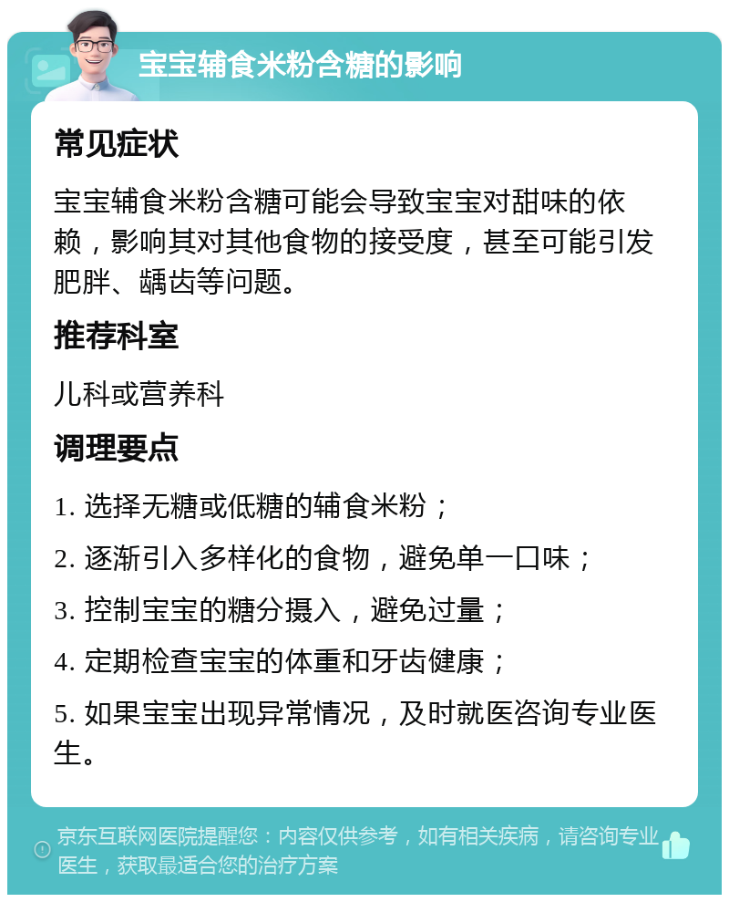 宝宝辅食米粉含糖的影响 常见症状 宝宝辅食米粉含糖可能会导致宝宝对甜味的依赖，影响其对其他食物的接受度，甚至可能引发肥胖、龋齿等问题。 推荐科室 儿科或营养科 调理要点 1. 选择无糖或低糖的辅食米粉； 2. 逐渐引入多样化的食物，避免单一口味； 3. 控制宝宝的糖分摄入，避免过量； 4. 定期检查宝宝的体重和牙齿健康； 5. 如果宝宝出现异常情况，及时就医咨询专业医生。