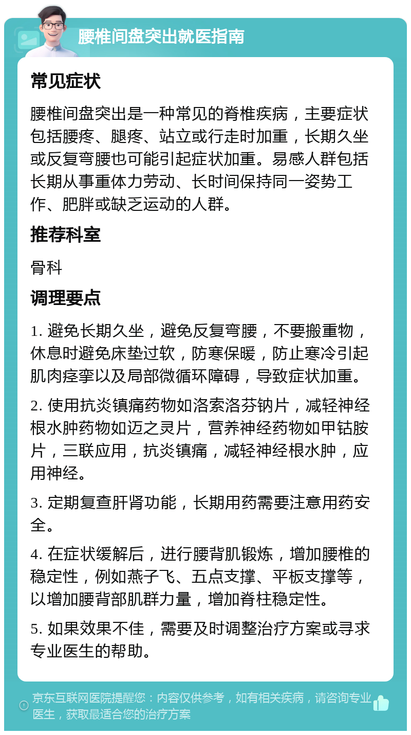 腰椎间盘突出就医指南 常见症状 腰椎间盘突出是一种常见的脊椎疾病，主要症状包括腰疼、腿疼、站立或行走时加重，长期久坐或反复弯腰也可能引起症状加重。易感人群包括长期从事重体力劳动、长时间保持同一姿势工作、肥胖或缺乏运动的人群。 推荐科室 骨科 调理要点 1. 避免长期久坐，避免反复弯腰，不要搬重物，休息时避免床垫过软，防寒保暖，防止寒冷引起肌肉痉挛以及局部微循环障碍，导致症状加重。 2. 使用抗炎镇痛药物如洛索洛芬钠片，减轻神经根水肿药物如迈之灵片，营养神经药物如甲钴胺片，三联应用，抗炎镇痛，减轻神经根水肿，应用神经。 3. 定期复查肝肾功能，长期用药需要注意用药安全。 4. 在症状缓解后，进行腰背肌锻炼，增加腰椎的稳定性，例如燕子飞、五点支撑、平板支撑等，以增加腰背部肌群力量，增加脊柱稳定性。 5. 如果效果不佳，需要及时调整治疗方案或寻求专业医生的帮助。