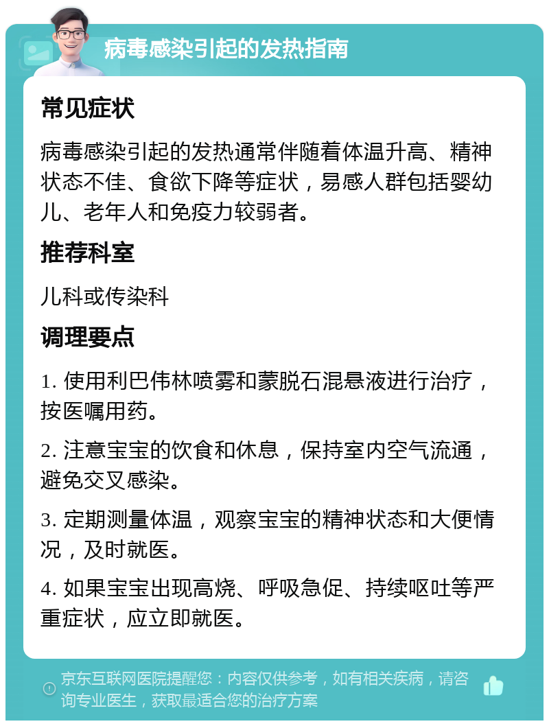 病毒感染引起的发热指南 常见症状 病毒感染引起的发热通常伴随着体温升高、精神状态不佳、食欲下降等症状，易感人群包括婴幼儿、老年人和免疫力较弱者。 推荐科室 儿科或传染科 调理要点 1. 使用利巴伟林喷雾和蒙脱石混悬液进行治疗，按医嘱用药。 2. 注意宝宝的饮食和休息，保持室内空气流通，避免交叉感染。 3. 定期测量体温，观察宝宝的精神状态和大便情况，及时就医。 4. 如果宝宝出现高烧、呼吸急促、持续呕吐等严重症状，应立即就医。