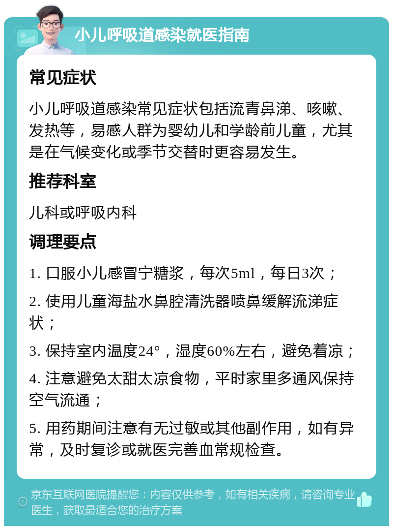 小儿呼吸道感染就医指南 常见症状 小儿呼吸道感染常见症状包括流青鼻涕、咳嗽、发热等，易感人群为婴幼儿和学龄前儿童，尤其是在气候变化或季节交替时更容易发生。 推荐科室 儿科或呼吸内科 调理要点 1. 口服小儿感冒宁糖浆，每次5ml，每日3次； 2. 使用儿童海盐水鼻腔清洗器喷鼻缓解流涕症状； 3. 保持室内温度24°，湿度60%左右，避免着凉； 4. 注意避免太甜太凉食物，平时家里多通风保持空气流通； 5. 用药期间注意有无过敏或其他副作用，如有异常，及时复诊或就医完善血常规检查。