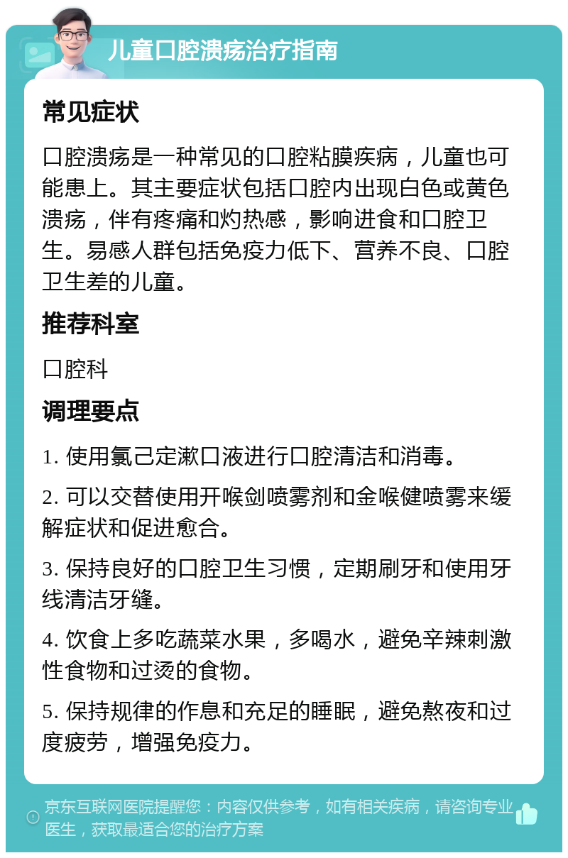 儿童口腔溃疡治疗指南 常见症状 口腔溃疡是一种常见的口腔粘膜疾病，儿童也可能患上。其主要症状包括口腔内出现白色或黄色溃疡，伴有疼痛和灼热感，影响进食和口腔卫生。易感人群包括免疫力低下、营养不良、口腔卫生差的儿童。 推荐科室 口腔科 调理要点 1. 使用氯己定漱口液进行口腔清洁和消毒。 2. 可以交替使用开喉剑喷雾剂和金喉健喷雾来缓解症状和促进愈合。 3. 保持良好的口腔卫生习惯，定期刷牙和使用牙线清洁牙缝。 4. 饮食上多吃蔬菜水果，多喝水，避免辛辣刺激性食物和过烫的食物。 5. 保持规律的作息和充足的睡眠，避免熬夜和过度疲劳，增强免疫力。