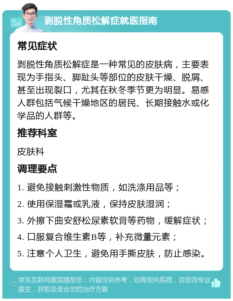 剥脱性角质松解症就医指南 常见症状 剥脱性角质松解症是一种常见的皮肤病，主要表现为手指头、脚趾头等部位的皮肤干燥、脱屑、甚至出现裂口，尤其在秋冬季节更为明显。易感人群包括气候干燥地区的居民、长期接触水或化学品的人群等。 推荐科室 皮肤科 调理要点 1. 避免接触刺激性物质，如洗涤用品等； 2. 使用保湿霜或乳液，保持皮肤湿润； 3. 外擦下曲安舒松尿素软膏等药物，缓解症状； 4. 口服复合维生素B等，补充微量元素； 5. 注意个人卫生，避免用手撕皮肤，防止感染。