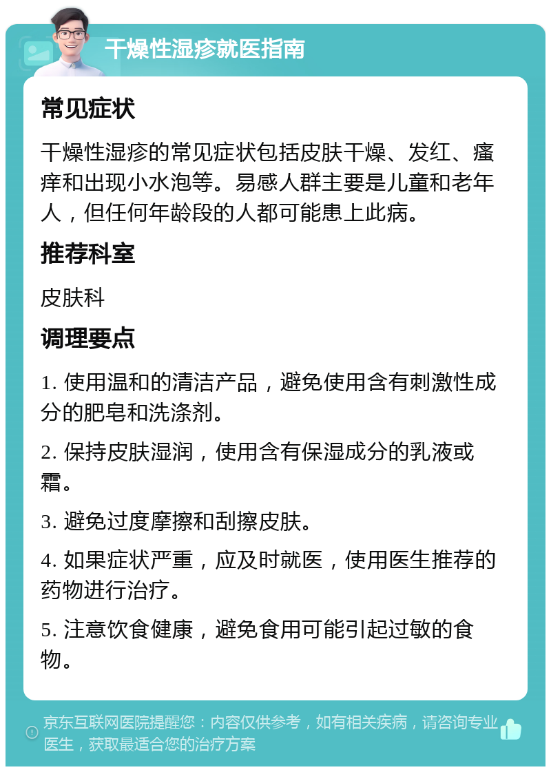 干燥性湿疹就医指南 常见症状 干燥性湿疹的常见症状包括皮肤干燥、发红、瘙痒和出现小水泡等。易感人群主要是儿童和老年人，但任何年龄段的人都可能患上此病。 推荐科室 皮肤科 调理要点 1. 使用温和的清洁产品，避免使用含有刺激性成分的肥皂和洗涤剂。 2. 保持皮肤湿润，使用含有保湿成分的乳液或霜。 3. 避免过度摩擦和刮擦皮肤。 4. 如果症状严重，应及时就医，使用医生推荐的药物进行治疗。 5. 注意饮食健康，避免食用可能引起过敏的食物。