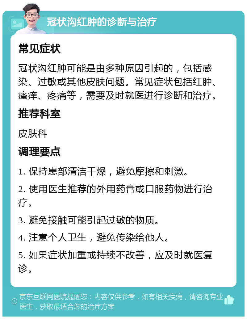 冠状沟红肿的诊断与治疗 常见症状 冠状沟红肿可能是由多种原因引起的，包括感染、过敏或其他皮肤问题。常见症状包括红肿、瘙痒、疼痛等，需要及时就医进行诊断和治疗。 推荐科室 皮肤科 调理要点 1. 保持患部清洁干燥，避免摩擦和刺激。 2. 使用医生推荐的外用药膏或口服药物进行治疗。 3. 避免接触可能引起过敏的物质。 4. 注意个人卫生，避免传染给他人。 5. 如果症状加重或持续不改善，应及时就医复诊。