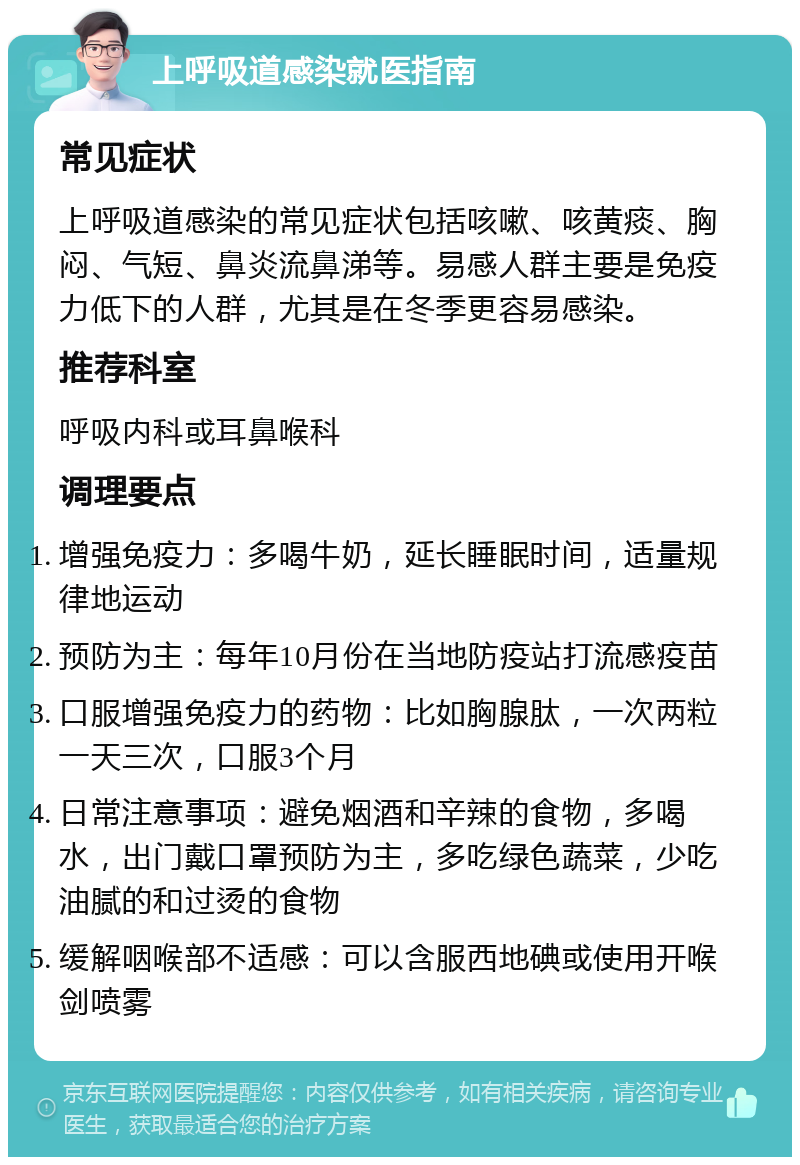 上呼吸道感染就医指南 常见症状 上呼吸道感染的常见症状包括咳嗽、咳黄痰、胸闷、气短、鼻炎流鼻涕等。易感人群主要是免疫力低下的人群，尤其是在冬季更容易感染。 推荐科室 呼吸内科或耳鼻喉科 调理要点 增强免疫力：多喝牛奶，延长睡眠时间，适量规律地运动 预防为主：每年10月份在当地防疫站打流感疫苗 口服增强免疫力的药物：比如胸腺肽，一次两粒一天三次，口服3个月 日常注意事项：避免烟酒和辛辣的食物，多喝水，出门戴口罩预防为主，多吃绿色蔬菜，少吃油腻的和过烫的食物 缓解咽喉部不适感：可以含服西地碘或使用开喉剑喷雾