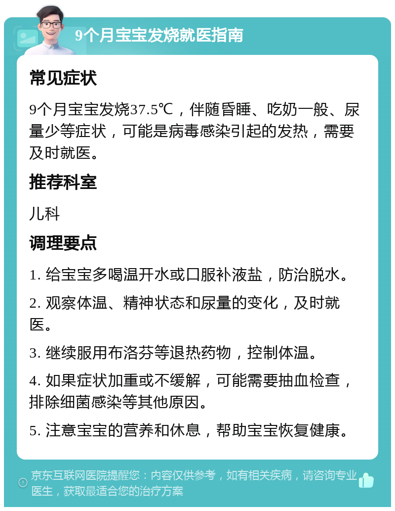 9个月宝宝发烧就医指南 常见症状 9个月宝宝发烧37.5℃，伴随昏睡、吃奶一般、尿量少等症状，可能是病毒感染引起的发热，需要及时就医。 推荐科室 儿科 调理要点 1. 给宝宝多喝温开水或口服补液盐，防治脱水。 2. 观察体温、精神状态和尿量的变化，及时就医。 3. 继续服用布洛芬等退热药物，控制体温。 4. 如果症状加重或不缓解，可能需要抽血检查，排除细菌感染等其他原因。 5. 注意宝宝的营养和休息，帮助宝宝恢复健康。