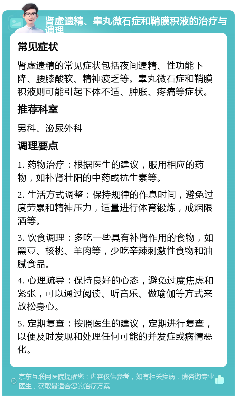 肾虚遗精、睾丸微石症和鞘膜积液的治疗与调理 常见症状 肾虚遗精的常见症状包括夜间遗精、性功能下降、腰膝酸软、精神疲乏等。睾丸微石症和鞘膜积液则可能引起下体不适、肿胀、疼痛等症状。 推荐科室 男科、泌尿外科 调理要点 1. 药物治疗：根据医生的建议，服用相应的药物，如补肾壮阳的中药或抗生素等。 2. 生活方式调整：保持规律的作息时间，避免过度劳累和精神压力，适量进行体育锻炼，戒烟限酒等。 3. 饮食调理：多吃一些具有补肾作用的食物，如黑豆、核桃、羊肉等，少吃辛辣刺激性食物和油腻食品。 4. 心理疏导：保持良好的心态，避免过度焦虑和紧张，可以通过阅读、听音乐、做瑜伽等方式来放松身心。 5. 定期复查：按照医生的建议，定期进行复查，以便及时发现和处理任何可能的并发症或病情恶化。