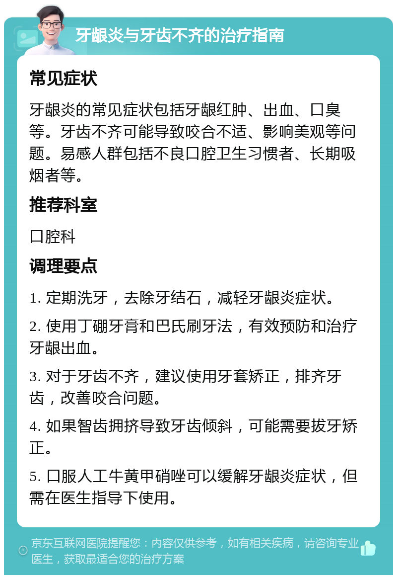 牙龈炎与牙齿不齐的治疗指南 常见症状 牙龈炎的常见症状包括牙龈红肿、出血、口臭等。牙齿不齐可能导致咬合不适、影响美观等问题。易感人群包括不良口腔卫生习惯者、长期吸烟者等。 推荐科室 口腔科 调理要点 1. 定期洗牙，去除牙结石，减轻牙龈炎症状。 2. 使用丁硼牙膏和巴氏刷牙法，有效预防和治疗牙龈出血。 3. 对于牙齿不齐，建议使用牙套矫正，排齐牙齿，改善咬合问题。 4. 如果智齿拥挤导致牙齿倾斜，可能需要拔牙矫正。 5. 口服人工牛黄甲硝唑可以缓解牙龈炎症状，但需在医生指导下使用。