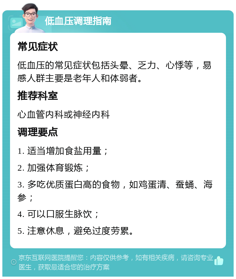 低血压调理指南 常见症状 低血压的常见症状包括头晕、乏力、心悸等，易感人群主要是老年人和体弱者。 推荐科室 心血管内科或神经内科 调理要点 1. 适当增加食盐用量； 2. 加强体育锻炼； 3. 多吃优质蛋白高的食物，如鸡蛋清、蚕蛹、海参； 4. 可以口服生脉饮； 5. 注意休息，避免过度劳累。