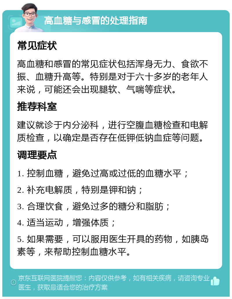 高血糖与感冒的处理指南 常见症状 高血糖和感冒的常见症状包括浑身无力、食欲不振、血糖升高等。特别是对于六十多岁的老年人来说，可能还会出现腿软、气喘等症状。 推荐科室 建议就诊于内分泌科，进行空腹血糖检查和电解质检查，以确定是否存在低钾低钠血症等问题。 调理要点 1. 控制血糖，避免过高或过低的血糖水平； 2. 补充电解质，特别是钾和钠； 3. 合理饮食，避免过多的糖分和脂肪； 4. 适当运动，增强体质； 5. 如果需要，可以服用医生开具的药物，如胰岛素等，来帮助控制血糖水平。