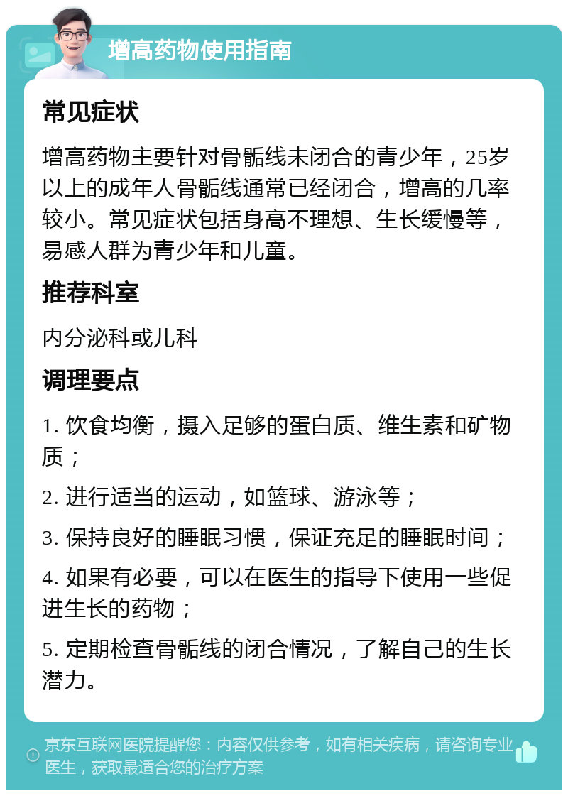 增高药物使用指南 常见症状 增高药物主要针对骨骺线未闭合的青少年，25岁以上的成年人骨骺线通常已经闭合，增高的几率较小。常见症状包括身高不理想、生长缓慢等，易感人群为青少年和儿童。 推荐科室 内分泌科或儿科 调理要点 1. 饮食均衡，摄入足够的蛋白质、维生素和矿物质； 2. 进行适当的运动，如篮球、游泳等； 3. 保持良好的睡眠习惯，保证充足的睡眠时间； 4. 如果有必要，可以在医生的指导下使用一些促进生长的药物； 5. 定期检查骨骺线的闭合情况，了解自己的生长潜力。