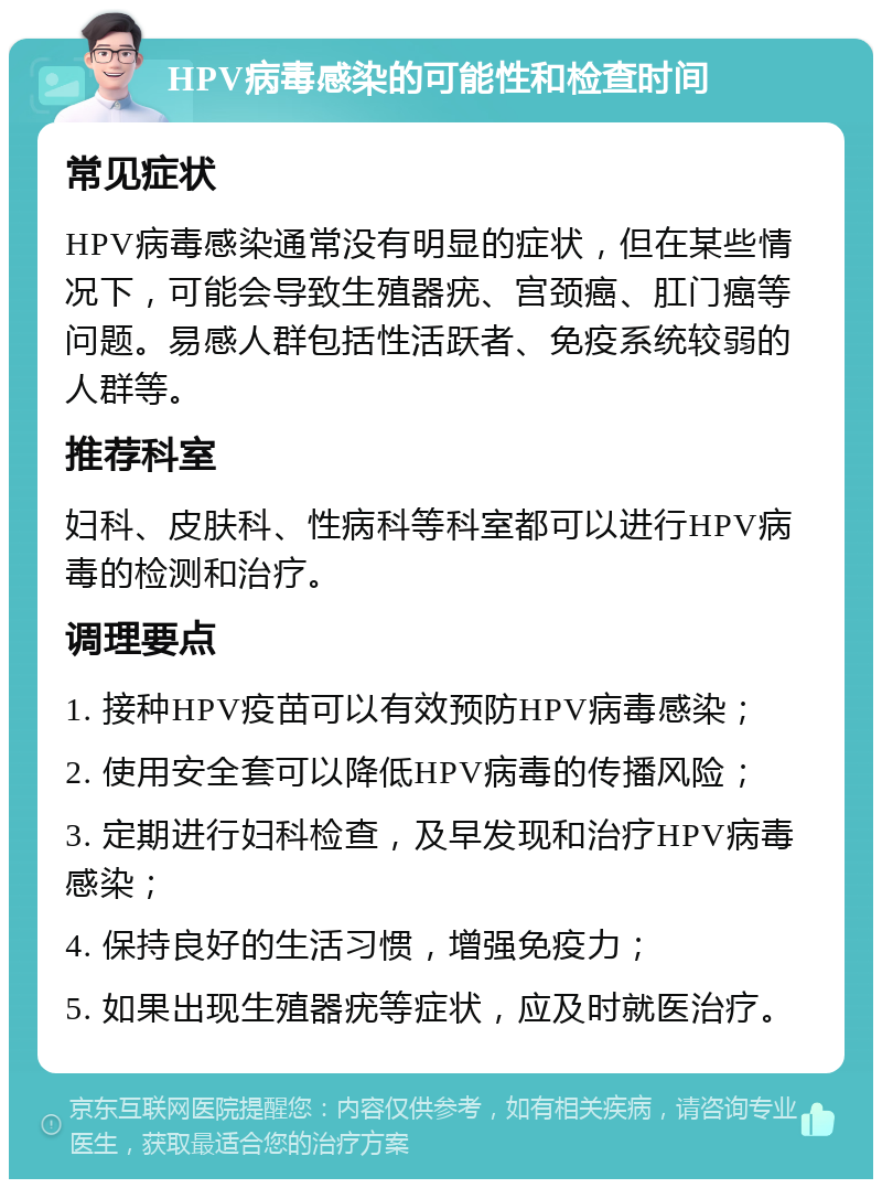 HPV病毒感染的可能性和检查时间 常见症状 HPV病毒感染通常没有明显的症状，但在某些情况下，可能会导致生殖器疣、宫颈癌、肛门癌等问题。易感人群包括性活跃者、免疫系统较弱的人群等。 推荐科室 妇科、皮肤科、性病科等科室都可以进行HPV病毒的检测和治疗。 调理要点 1. 接种HPV疫苗可以有效预防HPV病毒感染； 2. 使用安全套可以降低HPV病毒的传播风险； 3. 定期进行妇科检查，及早发现和治疗HPV病毒感染； 4. 保持良好的生活习惯，增强免疫力； 5. 如果出现生殖器疣等症状，应及时就医治疗。