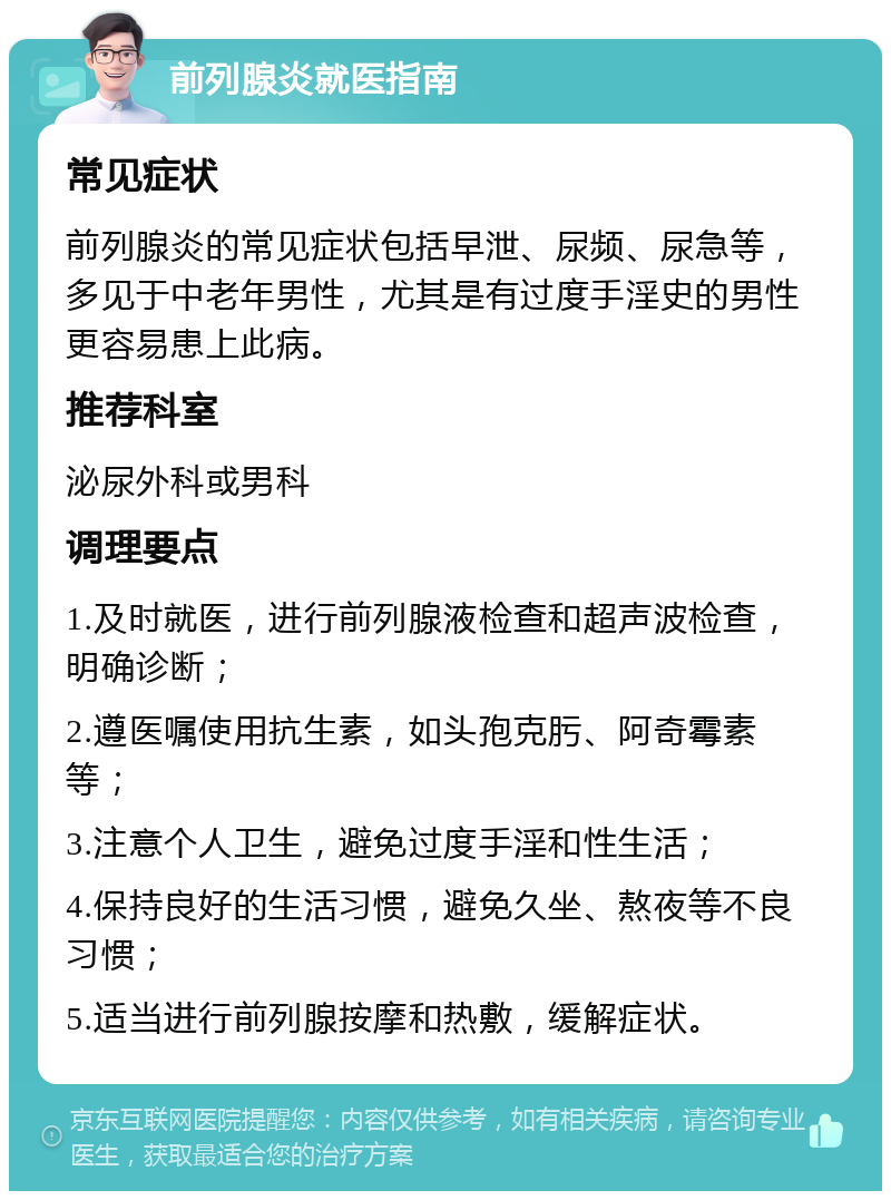 前列腺炎就医指南 常见症状 前列腺炎的常见症状包括早泄、尿频、尿急等，多见于中老年男性，尤其是有过度手淫史的男性更容易患上此病。 推荐科室 泌尿外科或男科 调理要点 1.及时就医，进行前列腺液检查和超声波检查，明确诊断； 2.遵医嘱使用抗生素，如头孢克肟、阿奇霉素等； 3.注意个人卫生，避免过度手淫和性生活； 4.保持良好的生活习惯，避免久坐、熬夜等不良习惯； 5.适当进行前列腺按摩和热敷，缓解症状。