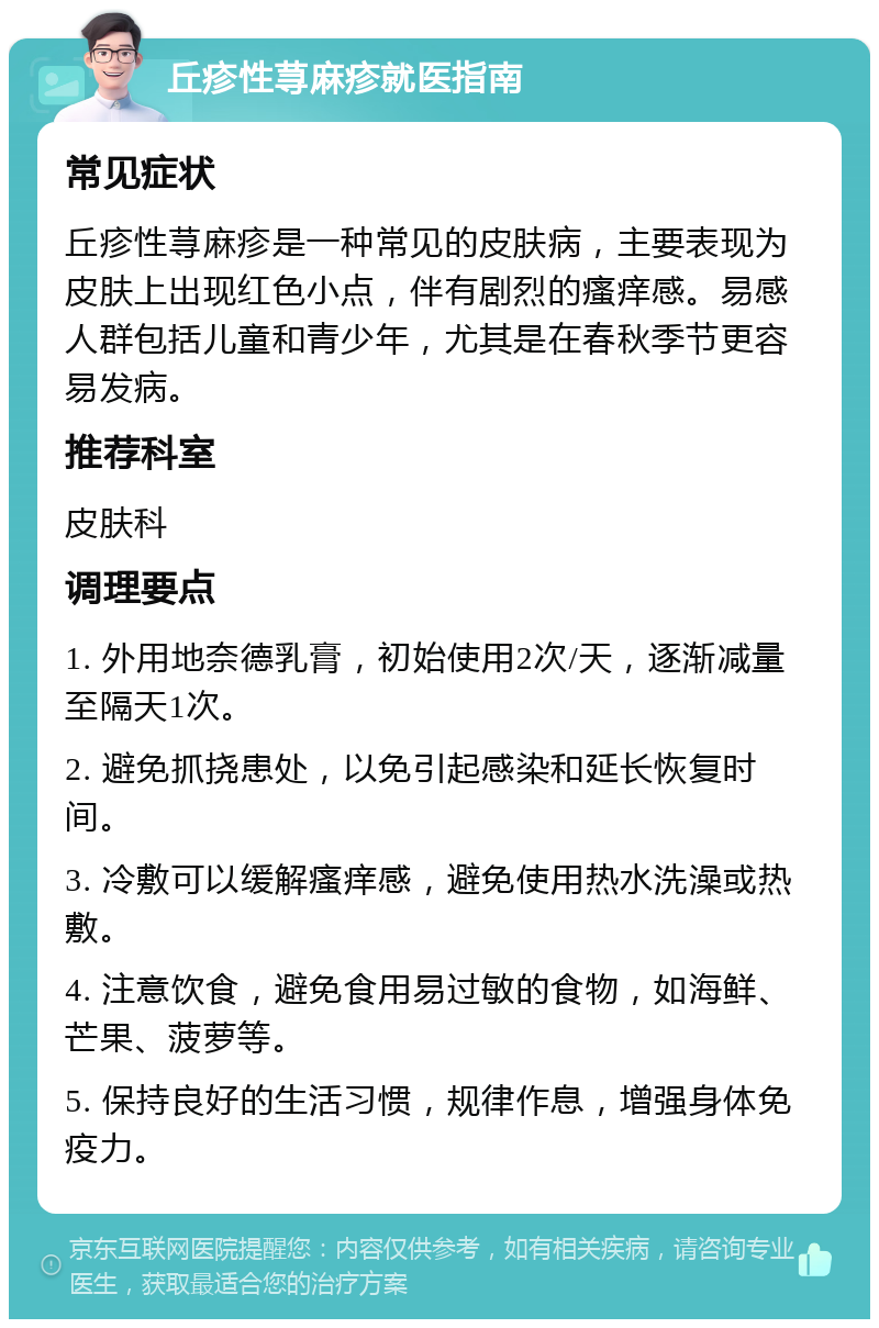 丘疹性荨麻疹就医指南 常见症状 丘疹性荨麻疹是一种常见的皮肤病，主要表现为皮肤上出现红色小点，伴有剧烈的瘙痒感。易感人群包括儿童和青少年，尤其是在春秋季节更容易发病。 推荐科室 皮肤科 调理要点 1. 外用地奈德乳膏，初始使用2次/天，逐渐减量至隔天1次。 2. 避免抓挠患处，以免引起感染和延长恢复时间。 3. 冷敷可以缓解瘙痒感，避免使用热水洗澡或热敷。 4. 注意饮食，避免食用易过敏的食物，如海鲜、芒果、菠萝等。 5. 保持良好的生活习惯，规律作息，增强身体免疫力。