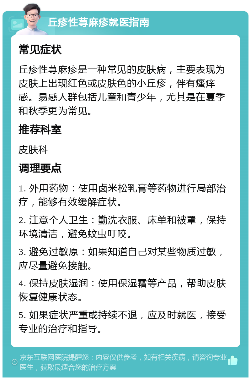 丘疹性荨麻疹就医指南 常见症状 丘疹性荨麻疹是一种常见的皮肤病，主要表现为皮肤上出现红色或皮肤色的小丘疹，伴有瘙痒感。易感人群包括儿童和青少年，尤其是在夏季和秋季更为常见。 推荐科室 皮肤科 调理要点 1. 外用药物：使用卤米松乳膏等药物进行局部治疗，能够有效缓解症状。 2. 注意个人卫生：勤洗衣服、床单和被罩，保持环境清洁，避免蚊虫叮咬。 3. 避免过敏原：如果知道自己对某些物质过敏，应尽量避免接触。 4. 保持皮肤湿润：使用保湿霜等产品，帮助皮肤恢复健康状态。 5. 如果症状严重或持续不退，应及时就医，接受专业的治疗和指导。