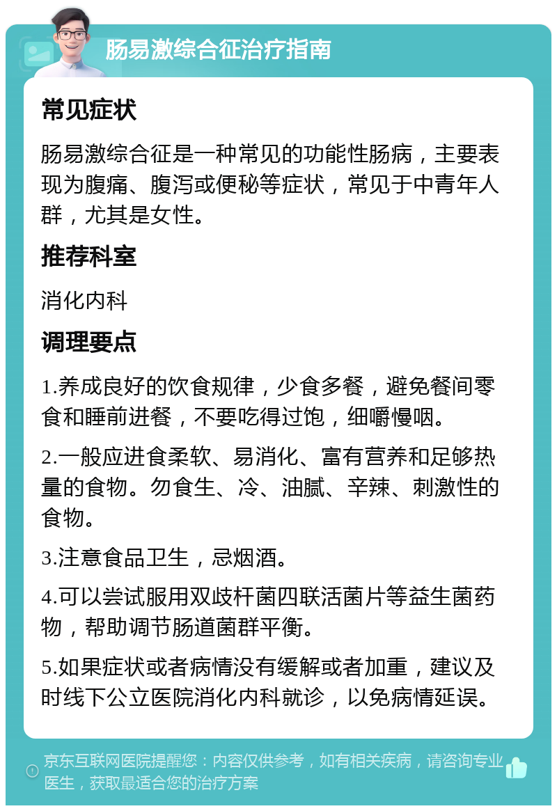 肠易激综合征治疗指南 常见症状 肠易激综合征是一种常见的功能性肠病，主要表现为腹痛、腹泻或便秘等症状，常见于中青年人群，尤其是女性。 推荐科室 消化内科 调理要点 1.养成良好的饮食规律，少食多餐，避免餐间零食和睡前进餐，不要吃得过饱，细嚼慢咽。 2.一般应进食柔软、易消化、富有营养和足够热量的食物。勿食生、冷、油腻、辛辣、刺激性的食物。 3.注意食品卫生，忌烟酒。 4.可以尝试服用双歧杆菌四联活菌片等益生菌药物，帮助调节肠道菌群平衡。 5.如果症状或者病情没有缓解或者加重，建议及时线下公立医院消化内科就诊，以免病情延误。