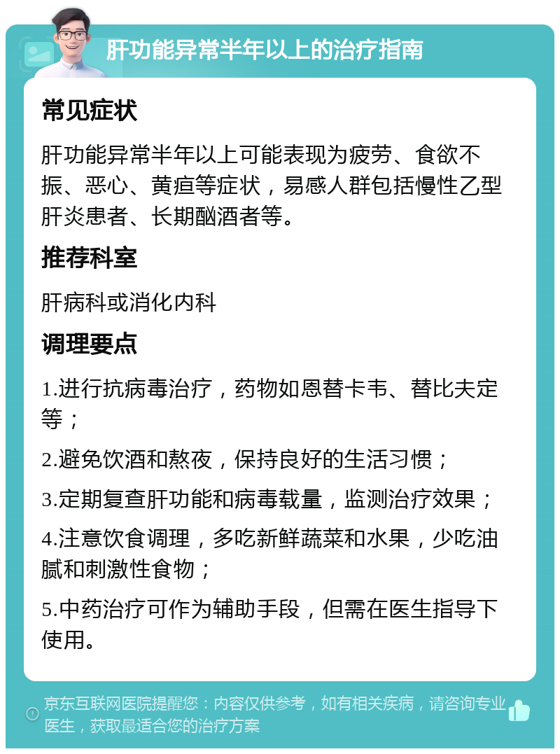 肝功能异常半年以上的治疗指南 常见症状 肝功能异常半年以上可能表现为疲劳、食欲不振、恶心、黄疸等症状，易感人群包括慢性乙型肝炎患者、长期酗酒者等。 推荐科室 肝病科或消化内科 调理要点 1.进行抗病毒治疗，药物如恩替卡韦、替比夫定等； 2.避免饮酒和熬夜，保持良好的生活习惯； 3.定期复查肝功能和病毒载量，监测治疗效果； 4.注意饮食调理，多吃新鲜蔬菜和水果，少吃油腻和刺激性食物； 5.中药治疗可作为辅助手段，但需在医生指导下使用。