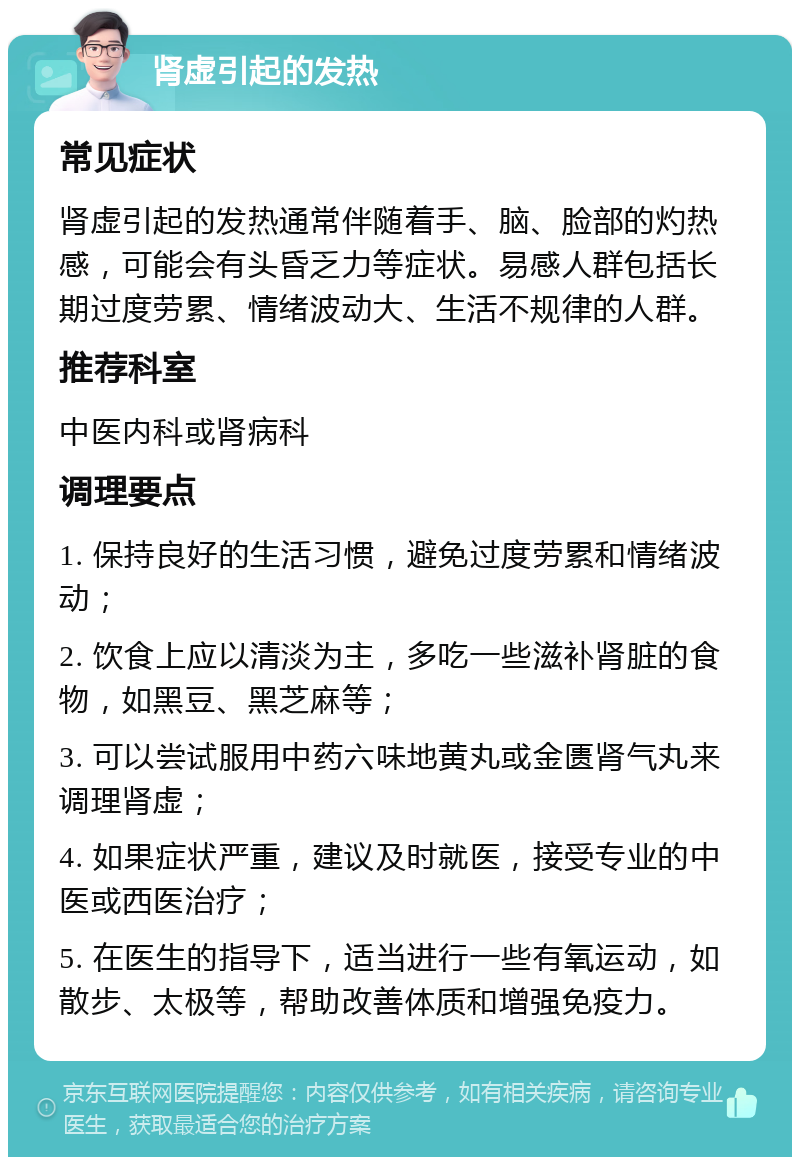 肾虚引起的发热 常见症状 肾虚引起的发热通常伴随着手、脑、脸部的灼热感，可能会有头昏乏力等症状。易感人群包括长期过度劳累、情绪波动大、生活不规律的人群。 推荐科室 中医内科或肾病科 调理要点 1. 保持良好的生活习惯，避免过度劳累和情绪波动； 2. 饮食上应以清淡为主，多吃一些滋补肾脏的食物，如黑豆、黑芝麻等； 3. 可以尝试服用中药六味地黄丸或金匮肾气丸来调理肾虚； 4. 如果症状严重，建议及时就医，接受专业的中医或西医治疗； 5. 在医生的指导下，适当进行一些有氧运动，如散步、太极等，帮助改善体质和增强免疫力。