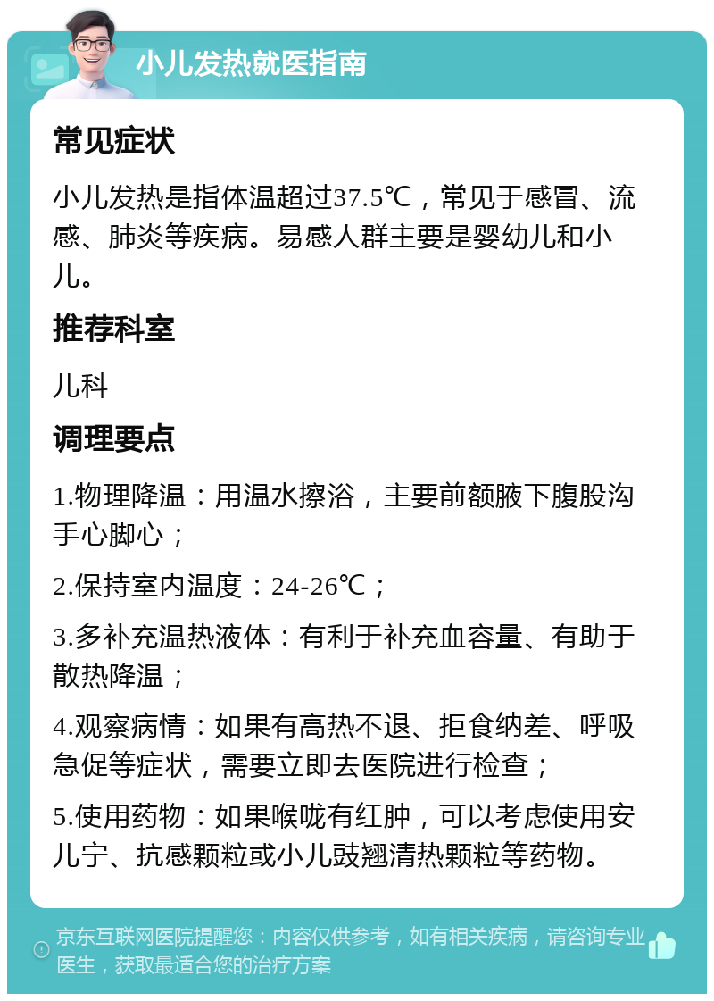 小儿发热就医指南 常见症状 小儿发热是指体温超过37.5℃，常见于感冒、流感、肺炎等疾病。易感人群主要是婴幼儿和小儿。 推荐科室 儿科 调理要点 1.物理降温：用温水擦浴，主要前额腋下腹股沟手心脚心； 2.保持室内温度：24-26℃； 3.多补充温热液体：有利于补充血容量、有助于散热降温； 4.观察病情：如果有高热不退、拒食纳差、呼吸急促等症状，需要立即去医院进行检查； 5.使用药物：如果喉咙有红肿，可以考虑使用安儿宁、抗感颗粒或小儿豉翘清热颗粒等药物。