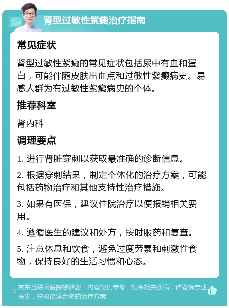 肾型过敏性紫癜治疗指南 常见症状 肾型过敏性紫癜的常见症状包括尿中有血和蛋白，可能伴随皮肤出血点和过敏性紫癜病史。易感人群为有过敏性紫癜病史的个体。 推荐科室 肾内科 调理要点 1. 进行肾脏穿刺以获取最准确的诊断信息。 2. 根据穿刺结果，制定个体化的治疗方案，可能包括药物治疗和其他支持性治疗措施。 3. 如果有医保，建议住院治疗以便报销相关费用。 4. 遵循医生的建议和处方，按时服药和复查。 5. 注意休息和饮食，避免过度劳累和刺激性食物，保持良好的生活习惯和心态。