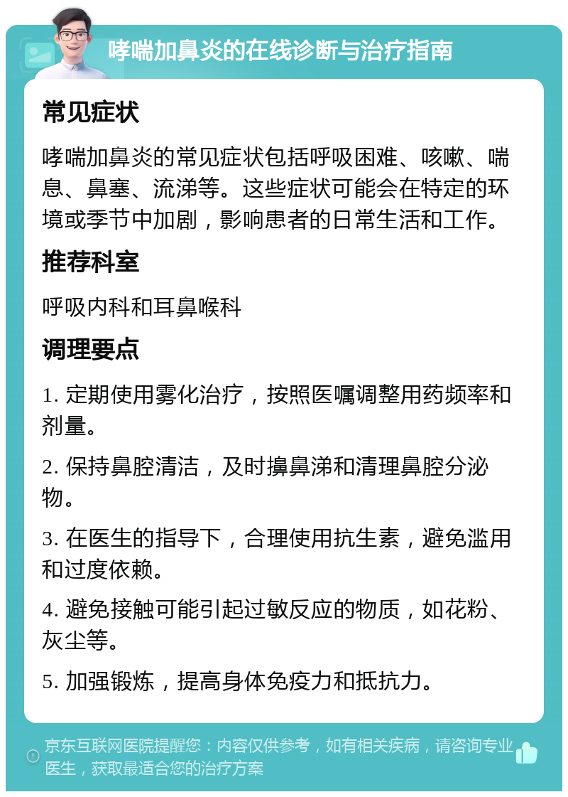 哮喘加鼻炎的在线诊断与治疗指南 常见症状 哮喘加鼻炎的常见症状包括呼吸困难、咳嗽、喘息、鼻塞、流涕等。这些症状可能会在特定的环境或季节中加剧，影响患者的日常生活和工作。 推荐科室 呼吸内科和耳鼻喉科 调理要点 1. 定期使用雾化治疗，按照医嘱调整用药频率和剂量。 2. 保持鼻腔清洁，及时擤鼻涕和清理鼻腔分泌物。 3. 在医生的指导下，合理使用抗生素，避免滥用和过度依赖。 4. 避免接触可能引起过敏反应的物质，如花粉、灰尘等。 5. 加强锻炼，提高身体免疫力和抵抗力。