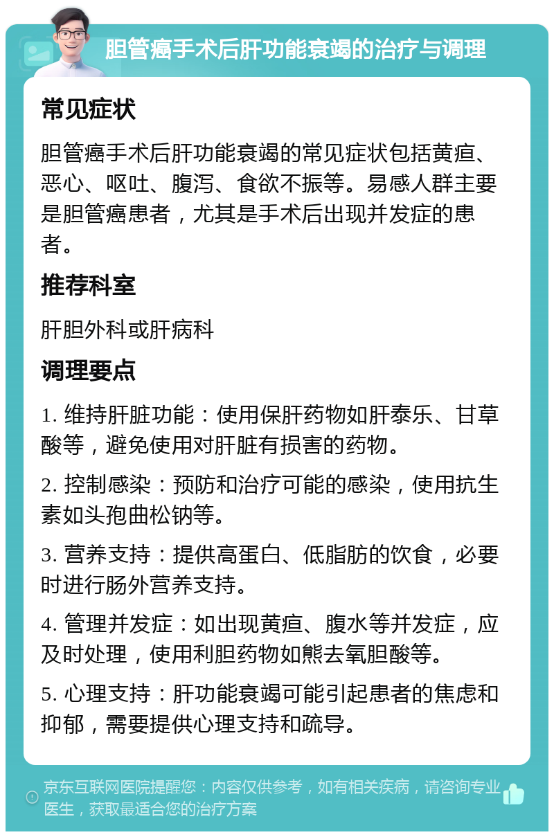 胆管癌手术后肝功能衰竭的治疗与调理 常见症状 胆管癌手术后肝功能衰竭的常见症状包括黄疸、恶心、呕吐、腹泻、食欲不振等。易感人群主要是胆管癌患者，尤其是手术后出现并发症的患者。 推荐科室 肝胆外科或肝病科 调理要点 1. 维持肝脏功能：使用保肝药物如肝泰乐、甘草酸等，避免使用对肝脏有损害的药物。 2. 控制感染：预防和治疗可能的感染，使用抗生素如头孢曲松钠等。 3. 营养支持：提供高蛋白、低脂肪的饮食，必要时进行肠外营养支持。 4. 管理并发症：如出现黄疸、腹水等并发症，应及时处理，使用利胆药物如熊去氧胆酸等。 5. 心理支持：肝功能衰竭可能引起患者的焦虑和抑郁，需要提供心理支持和疏导。