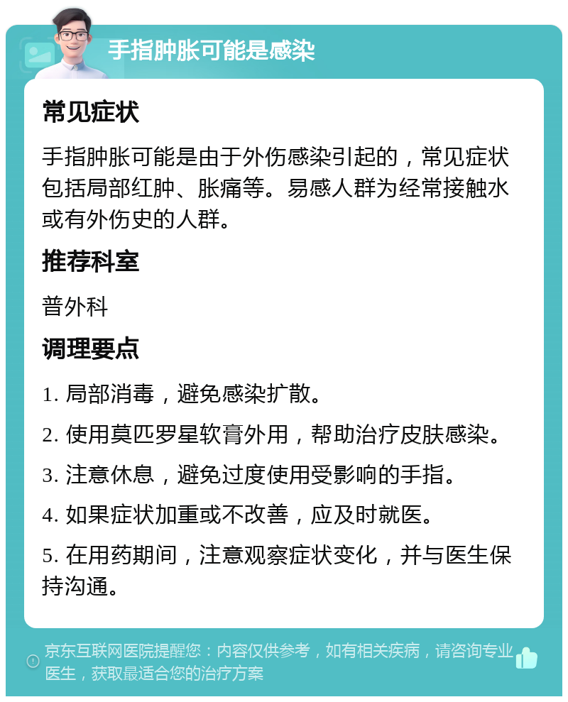 手指肿胀可能是感染 常见症状 手指肿胀可能是由于外伤感染引起的，常见症状包括局部红肿、胀痛等。易感人群为经常接触水或有外伤史的人群。 推荐科室 普外科 调理要点 1. 局部消毒，避免感染扩散。 2. 使用莫匹罗星软膏外用，帮助治疗皮肤感染。 3. 注意休息，避免过度使用受影响的手指。 4. 如果症状加重或不改善，应及时就医。 5. 在用药期间，注意观察症状变化，并与医生保持沟通。