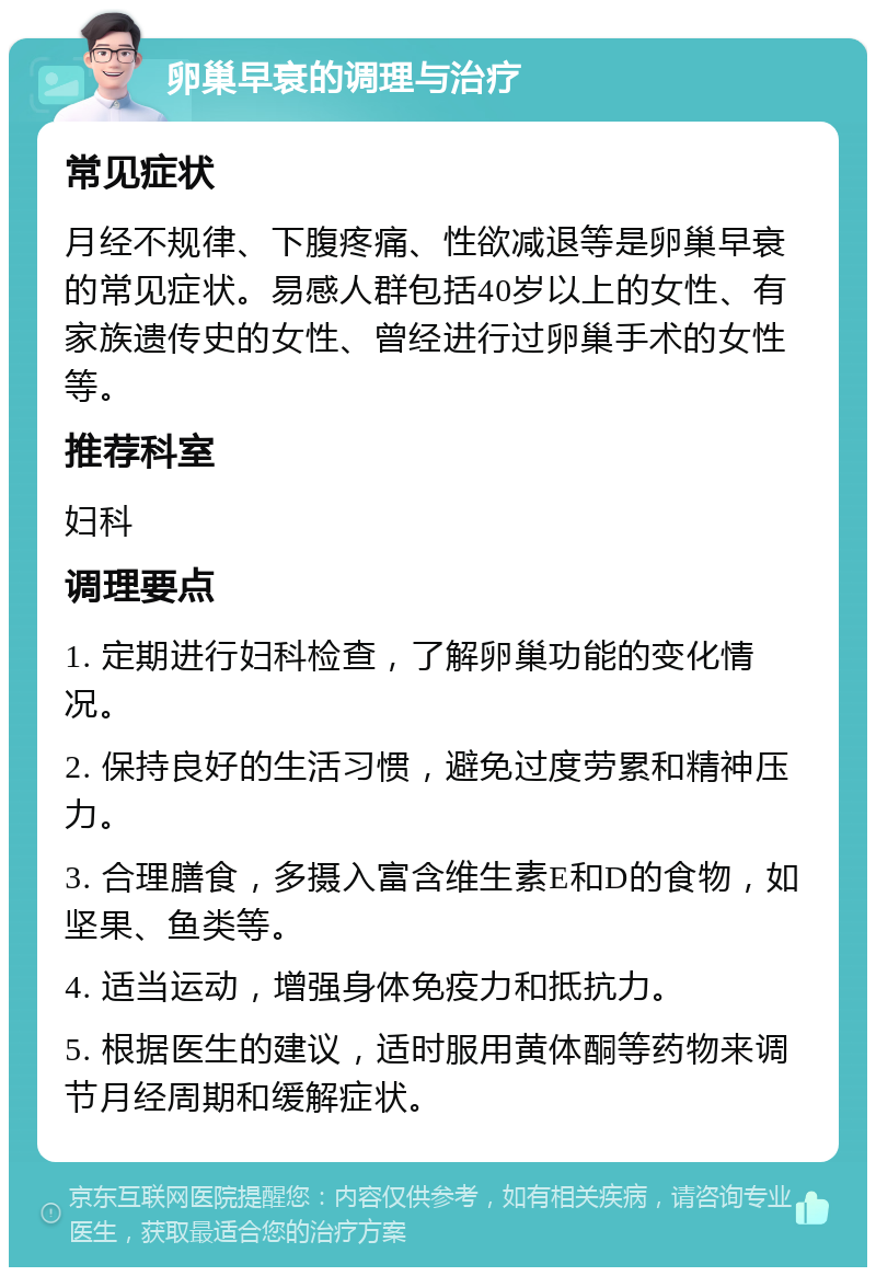 卵巢早衰的调理与治疗 常见症状 月经不规律、下腹疼痛、性欲减退等是卵巢早衰的常见症状。易感人群包括40岁以上的女性、有家族遗传史的女性、曾经进行过卵巢手术的女性等。 推荐科室 妇科 调理要点 1. 定期进行妇科检查，了解卵巢功能的变化情况。 2. 保持良好的生活习惯，避免过度劳累和精神压力。 3. 合理膳食，多摄入富含维生素E和D的食物，如坚果、鱼类等。 4. 适当运动，增强身体免疫力和抵抗力。 5. 根据医生的建议，适时服用黄体酮等药物来调节月经周期和缓解症状。