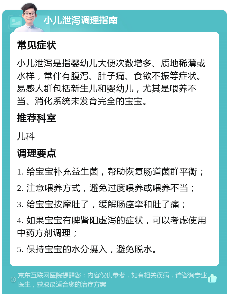 小儿泄泻调理指南 常见症状 小儿泄泻是指婴幼儿大便次数增多、质地稀薄或水样，常伴有腹泻、肚子痛、食欲不振等症状。易感人群包括新生儿和婴幼儿，尤其是喂养不当、消化系统未发育完全的宝宝。 推荐科室 儿科 调理要点 1. 给宝宝补充益生菌，帮助恢复肠道菌群平衡； 2. 注意喂养方式，避免过度喂养或喂养不当； 3. 给宝宝按摩肚子，缓解肠痉挛和肚子痛； 4. 如果宝宝有脾肾阳虚泻的症状，可以考虑使用中药方剂调理； 5. 保持宝宝的水分摄入，避免脱水。