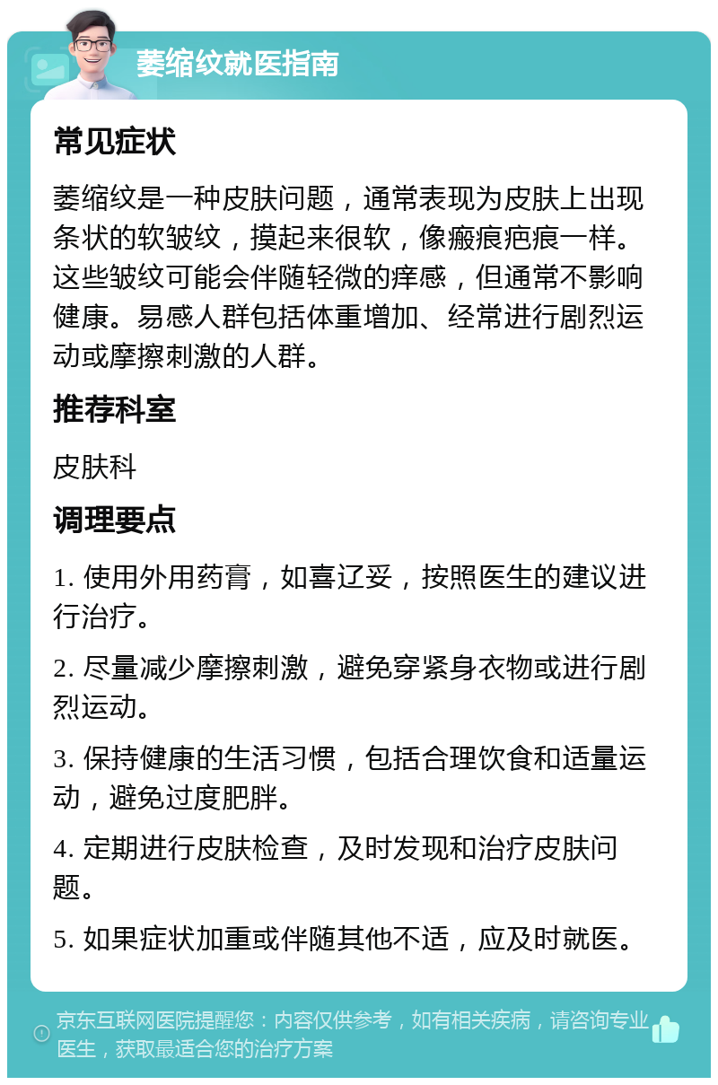 萎缩纹就医指南 常见症状 萎缩纹是一种皮肤问题，通常表现为皮肤上出现条状的软皱纹，摸起来很软，像瘢痕疤痕一样。这些皱纹可能会伴随轻微的痒感，但通常不影响健康。易感人群包括体重增加、经常进行剧烈运动或摩擦刺激的人群。 推荐科室 皮肤科 调理要点 1. 使用外用药膏，如喜辽妥，按照医生的建议进行治疗。 2. 尽量减少摩擦刺激，避免穿紧身衣物或进行剧烈运动。 3. 保持健康的生活习惯，包括合理饮食和适量运动，避免过度肥胖。 4. 定期进行皮肤检查，及时发现和治疗皮肤问题。 5. 如果症状加重或伴随其他不适，应及时就医。