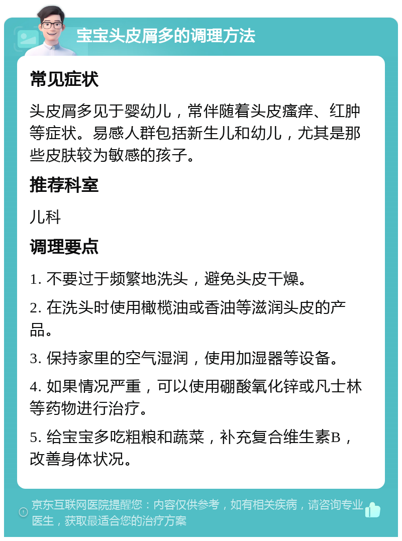 宝宝头皮屑多的调理方法 常见症状 头皮屑多见于婴幼儿，常伴随着头皮瘙痒、红肿等症状。易感人群包括新生儿和幼儿，尤其是那些皮肤较为敏感的孩子。 推荐科室 儿科 调理要点 1. 不要过于频繁地洗头，避免头皮干燥。 2. 在洗头时使用橄榄油或香油等滋润头皮的产品。 3. 保持家里的空气湿润，使用加湿器等设备。 4. 如果情况严重，可以使用硼酸氧化锌或凡士林等药物进行治疗。 5. 给宝宝多吃粗粮和蔬菜，补充复合维生素B，改善身体状况。