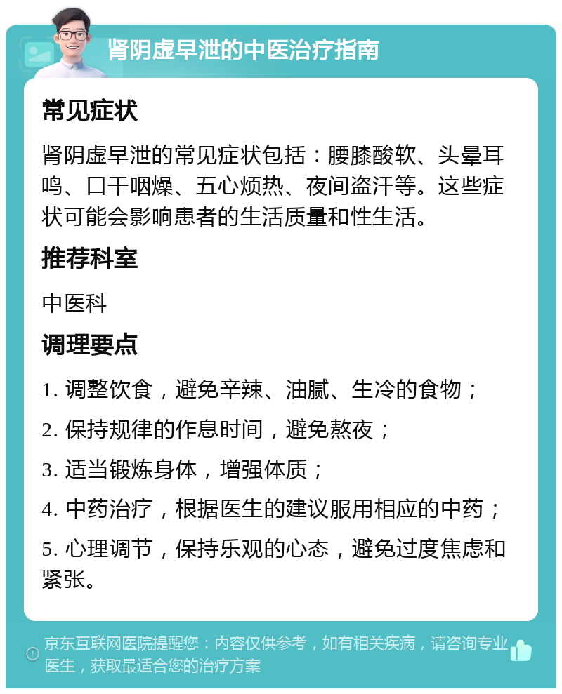 肾阴虚早泄的中医治疗指南 常见症状 肾阴虚早泄的常见症状包括：腰膝酸软、头晕耳鸣、口干咽燥、五心烦热、夜间盗汗等。这些症状可能会影响患者的生活质量和性生活。 推荐科室 中医科 调理要点 1. 调整饮食，避免辛辣、油腻、生冷的食物； 2. 保持规律的作息时间，避免熬夜； 3. 适当锻炼身体，增强体质； 4. 中药治疗，根据医生的建议服用相应的中药； 5. 心理调节，保持乐观的心态，避免过度焦虑和紧张。