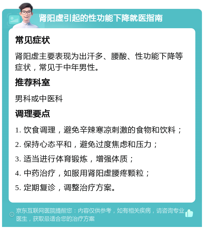 肾阳虚引起的性功能下降就医指南 常见症状 肾阳虚主要表现为出汗多、腰酸、性功能下降等症状，常见于中年男性。 推荐科室 男科或中医科 调理要点 1. 饮食调理，避免辛辣寒凉刺激的食物和饮料； 2. 保持心态平和，避免过度焦虑和压力； 3. 适当进行体育锻炼，增强体质； 4. 中药治疗，如服用肾阳虚腰疼颗粒； 5. 定期复诊，调整治疗方案。