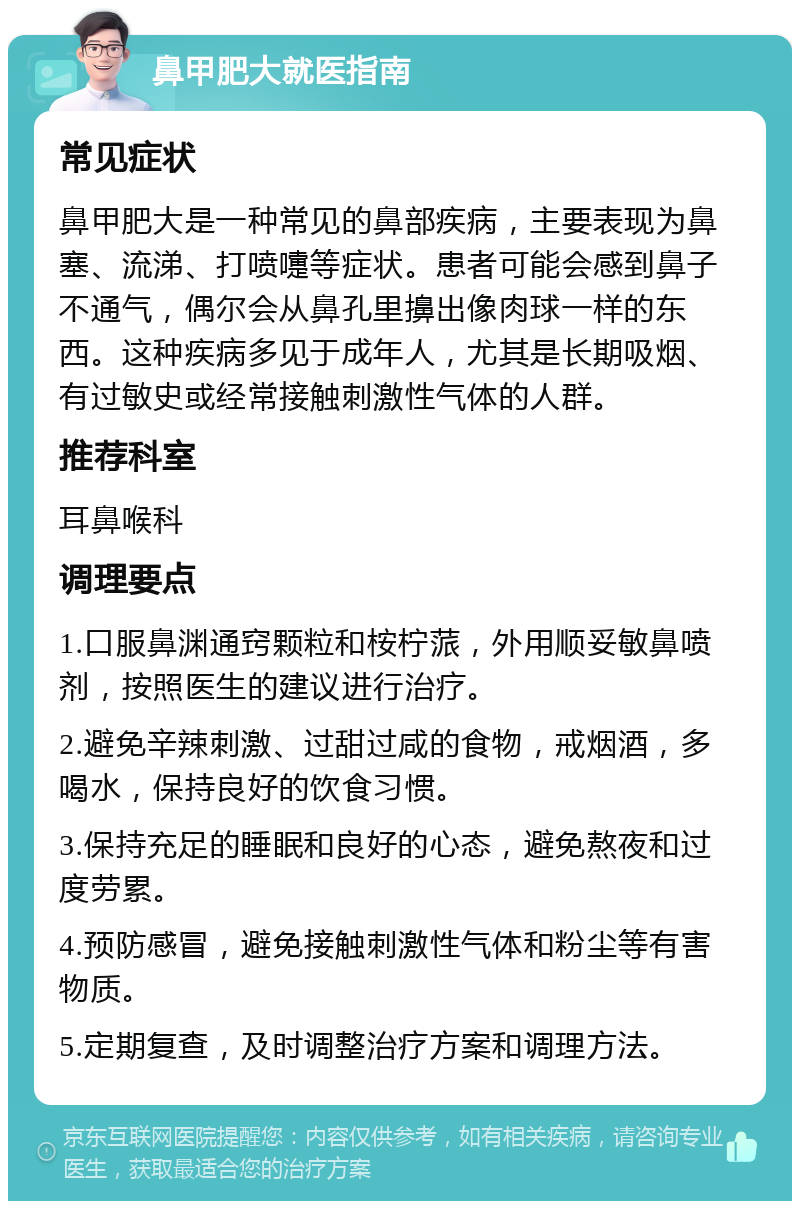 鼻甲肥大就医指南 常见症状 鼻甲肥大是一种常见的鼻部疾病，主要表现为鼻塞、流涕、打喷嚏等症状。患者可能会感到鼻子不通气，偶尔会从鼻孔里擤出像肉球一样的东西。这种疾病多见于成年人，尤其是长期吸烟、有过敏史或经常接触刺激性气体的人群。 推荐科室 耳鼻喉科 调理要点 1.口服鼻渊通窍颗粒和桉柠蒎，外用顺妥敏鼻喷剂，按照医生的建议进行治疗。 2.避免辛辣刺激、过甜过咸的食物，戒烟酒，多喝水，保持良好的饮食习惯。 3.保持充足的睡眠和良好的心态，避免熬夜和过度劳累。 4.预防感冒，避免接触刺激性气体和粉尘等有害物质。 5.定期复查，及时调整治疗方案和调理方法。