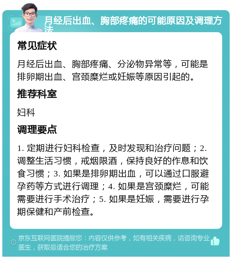 月经后出血、胸部疼痛的可能原因及调理方法 常见症状 月经后出血、胸部疼痛、分泌物异常等，可能是排卵期出血、宫颈糜烂或妊娠等原因引起的。 推荐科室 妇科 调理要点 1. 定期进行妇科检查，及时发现和治疗问题；2. 调整生活习惯，戒烟限酒，保持良好的作息和饮食习惯；3. 如果是排卵期出血，可以通过口服避孕药等方式进行调理；4. 如果是宫颈糜烂，可能需要进行手术治疗；5. 如果是妊娠，需要进行孕期保健和产前检查。