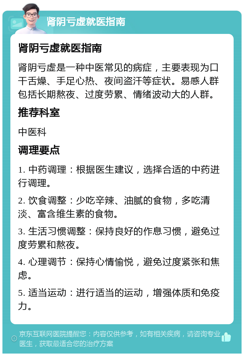 肾阴亏虚就医指南 肾阴亏虚就医指南 肾阴亏虚是一种中医常见的病症，主要表现为口干舌燥、手足心热、夜间盗汗等症状。易感人群包括长期熬夜、过度劳累、情绪波动大的人群。 推荐科室 中医科 调理要点 1. 中药调理：根据医生建议，选择合适的中药进行调理。 2. 饮食调整：少吃辛辣、油腻的食物，多吃清淡、富含维生素的食物。 3. 生活习惯调整：保持良好的作息习惯，避免过度劳累和熬夜。 4. 心理调节：保持心情愉悦，避免过度紧张和焦虑。 5. 适当运动：进行适当的运动，增强体质和免疫力。