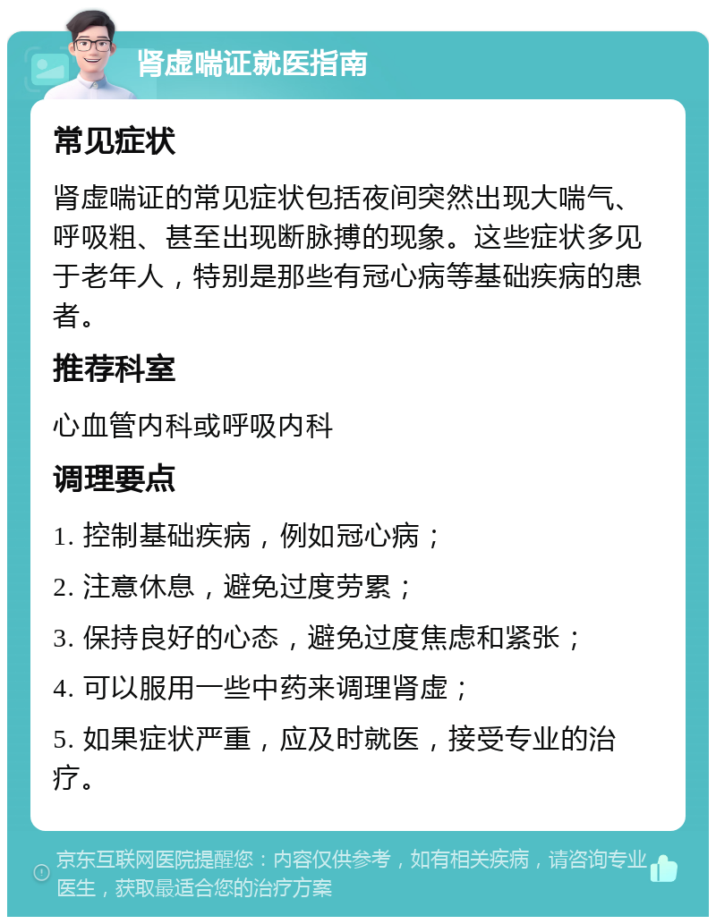 肾虚喘证就医指南 常见症状 肾虚喘证的常见症状包括夜间突然出现大喘气、呼吸粗、甚至出现断脉搏的现象。这些症状多见于老年人，特别是那些有冠心病等基础疾病的患者。 推荐科室 心血管内科或呼吸内科 调理要点 1. 控制基础疾病，例如冠心病； 2. 注意休息，避免过度劳累； 3. 保持良好的心态，避免过度焦虑和紧张； 4. 可以服用一些中药来调理肾虚； 5. 如果症状严重，应及时就医，接受专业的治疗。